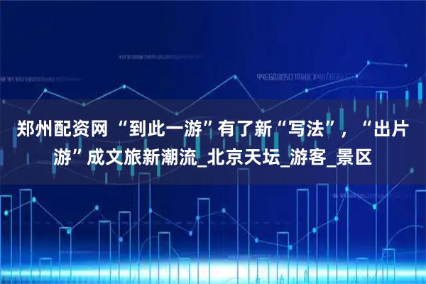 郑州配资网 “到此一游”有了新“写法”，“出片游”成文旅新潮流_北京天坛_游客_景区