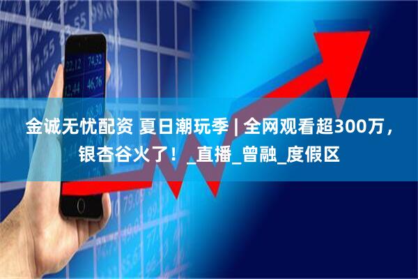 金诚无忧配资 夏日潮玩季 | 全网观看超300万，银杏谷火了！_直播_曾融_度假区