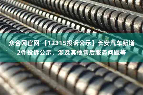众合网官网 【12315投诉公示】长安汽车新增2件投诉公示，涉及其他售后服务问题等