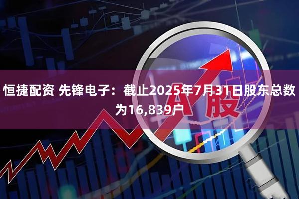 恒捷配资 先锋电子：截止2025年7月31日股东总数为16,839户
