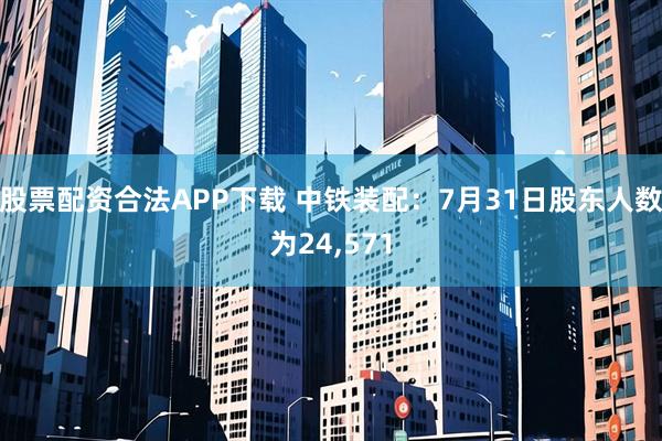 股票配资合法APP下载 中铁装配：7月31日股东人数为24,571