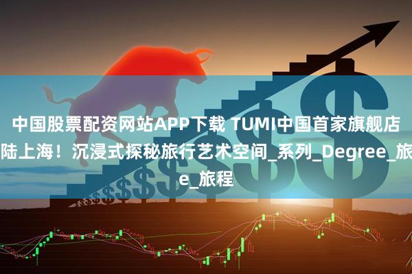 中国股票配资网站APP下载 TUMI中国首家旗舰店登陆上海！沉浸式探秘旅行艺术空间_系列_Degree_旅程