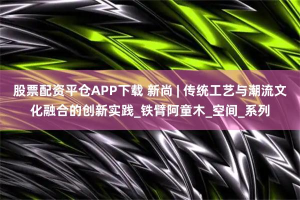 股票配资平仓APP下载 新尚 | 传统工艺与潮流文化融合的创新实践_铁臂阿童木_空间_系列