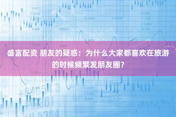 盛富配资 朋友的疑惑：为什么大家都喜欢在旅游的时候频繁发朋友圈？