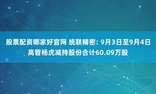 股票配资哪家好官网 统联精密: 9月3日至9月4日高管杨虎减持股份合计60.09万股