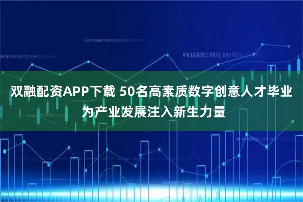 双融配资APP下载 50名高素质数字创意人才毕业 为产业发展注入新生力量