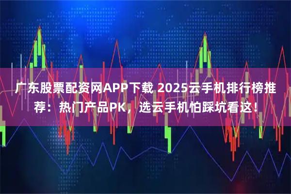 广东股票配资网APP下载 2025云手机排行榜推荐：热门产品PK，选云手机怕踩坑看这！