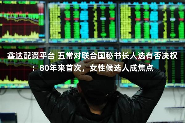 鑫达配资平台 五常对联合国秘书长人选有否决权：80年来首次，女性候选人成焦点