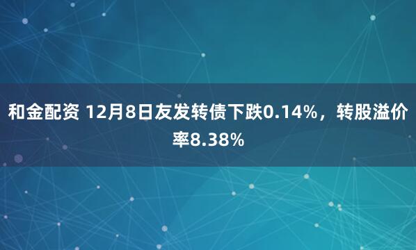 和金配资 12月8日友发转债下跌0.14%,转股溢价率8.38%