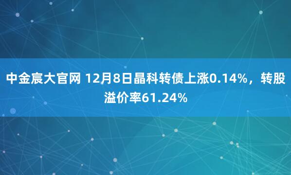中金宸大官网 12月8日晶科转债上涨0.14%，转股溢价率61.24%