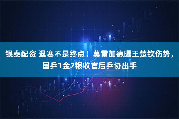 银泰配资 退赛不是终点!莫雷加德曝王楚钦伤势,国乒1金2银收官后乒协出手