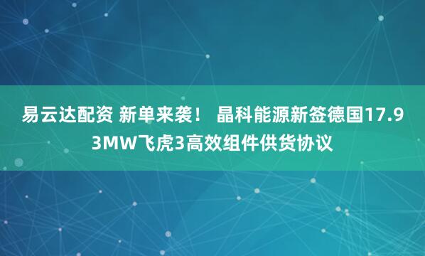 易云达配资 新单来袭！ 晶科能源新签德国17.93MW飞虎3高效组件供货协议
