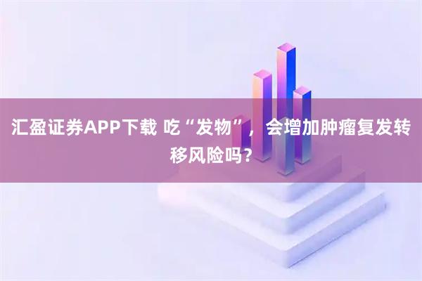 汇盈证券APP下载 吃“发物”,会增加肿瘤复发转移风险吗?