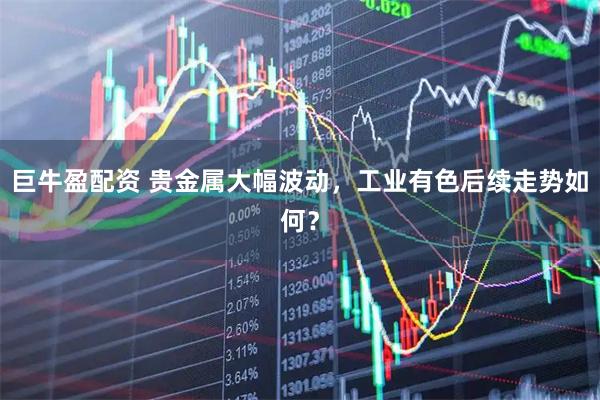 巨牛盈配资 贵金属大幅波动，工业有色后续走势如何？