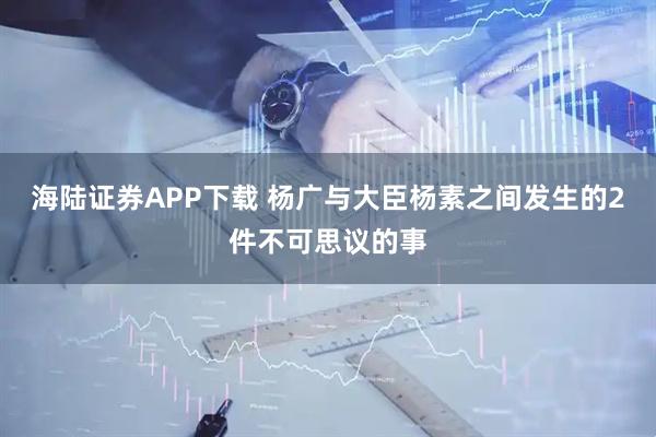 海陆证券APP下载 杨广与大臣杨素之间发生的2件不可思议的事